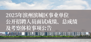 2025年滨州滨城区事业单位公开招聘人员面试成绩、总成绩及考察体检事项公告