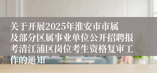 关于开展2025年淮安市市属及部分区属事业单位公开招聘报考清江浦区岗位考生资格复审工作的通知