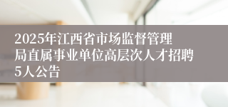 2025年江西省市场监督管理局直属事业单位高层次人才招聘5人公告