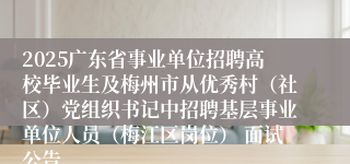 2025广东省事业单位招聘高校毕业生及梅州市从优秀村（社区）党组织书记中招聘基层事业单位人员（梅江区岗位） 面试公告