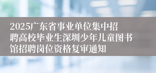 2025广东省事业单位集中招聘高校毕业生深圳少年儿童图书馆招聘岗位资格复审通知