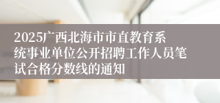 2025广西北海市市直教育系统事业单位公开招聘工作人员笔试合格分数线的通知