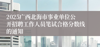 2025广西北海市事业单位公开招聘工作人员笔试合格分数线的通知