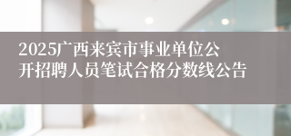 2025广西来宾市事业单位公开招聘人员笔试合格分数线公告