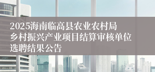 2025海南临高县农业农村局乡村振兴产业项目结算审核单位选聘结果公告