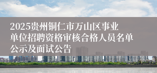 2025贵州铜仁市万山区事业单位招聘资格审核合格人员名单公示及面试公告