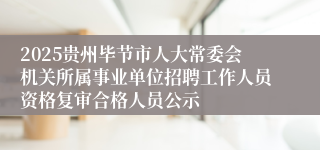 2025贵州毕节市人大常委会机关所属事业单位招聘工作人员资格复审合格人员公示