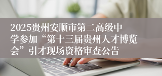 2025贵州安顺市第二高级中学参加“第十三届贵州人才博览会”引才现场资格审查公告