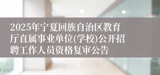 2025年宁夏回族自治区教育厅直属事业单位(学校)公开招聘工作人员资格复审公告