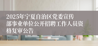 2025年宁夏自治区党委宣传部事业单位公开招聘工作人员资格复审公告