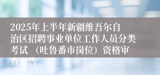 2025年上半年新疆维吾尔自治区招聘事业单位工作人员分类考试 （吐鲁番市岗位）资格审查公告