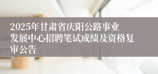 2025年甘肃省庆阳公路事业发展中心招聘笔试成绩及资格复审公告