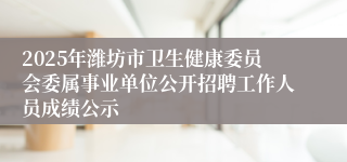 2025年潍坊市卫生健康委员会委属事业单位公开招聘工作人员成绩公示