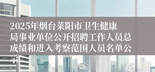 2025年烟台莱阳市卫生健康局事业单位公开招聘工作人员总成绩和进入考察范围人员名单公示