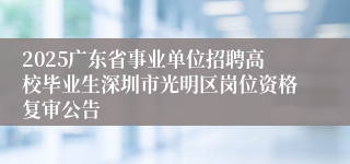 2025广东省事业单位招聘高校毕业生深圳市光明区岗位资格复审公告