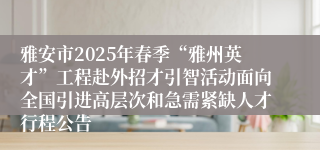雅安市2025年春季“雅州英才”工程赴外招才引智活动面向全国引进高层次和急需紧缺人才行程公告