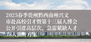 2025春季贵州黔西南州兴义市赴高校引才暨第十三届人博会公开引进高层次、急需紧缺人才38人测评方案