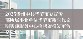2025贵州中共毕节市委宣传部所属事业单位毕节市新时代文明实践服务中心招聘资格复审合格人员公示