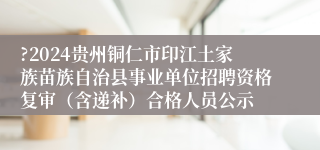 ?2024贵州铜仁市印江土家族苗族自治县事业单位招聘资格复审（含递补）合格人员公示