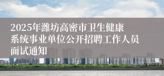 2025年潍坊高密市卫生健康系统事业单位公开招聘工作人员面试通知