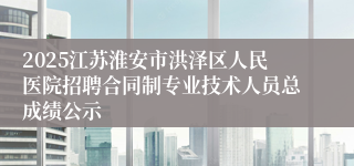 2025江苏淮安市洪泽区人民医院招聘合同制专业技术人员总成绩公示