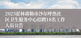 2025霍林郭勒市沙尔呼热社区卫生服务中心招聘18名工作人员公告