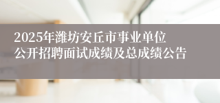 2025年潍坊安丘市事业单位公开招聘面试成绩及总成绩公告