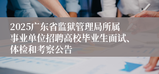2025广东省监狱管理局所属事业单位招聘高校毕业生面试、体检和考察公告