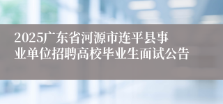 2025广东省河源市连平县事业单位招聘高校毕业生面试公告