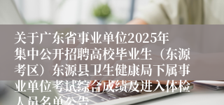 关于广东省事业单位2025年集中公开招聘高校毕业生（东源考区）东源县卫生健康局下属事业单位考试综合成绩及进入体检人员名单公告