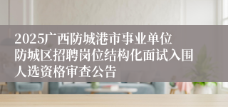 2025广西防城港市事业单位防城区招聘岗位结构化面试入围人选资格审查公告