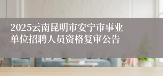 2025云南昆明市安宁市事业单位招聘人员资格复审公告