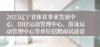 2025辽宁省体育事业发展中心、田径运动管理中心、游泳运动管理中心等单位招聘面试前资格审查公告