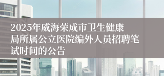 2025年威海荣成市卫生健康局所属公立医院编外人员招聘笔试时间的公告