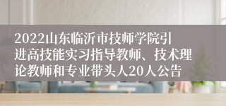 2022山东临沂市技师学院引进高技能实习指导教师、技术理论教师和专业带头人20人公告