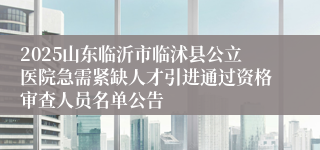 2025山东临沂市临沭县公立医院急需紧缺人才引进通过资格审查人员名单公告