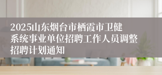 2025山东烟台市栖霞市卫健系统事业单位招聘工作人员调整招聘计划通知