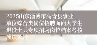 2025山东淄博市高青县事业单位综合类岗位招聘面向大学生退役士兵专项招聘岗位档案考核成绩公告