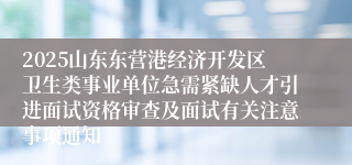 2025山东东营港经济开发区卫生类事业单位急需紧缺人才引进面试资格审查及面试有关注意事项通知