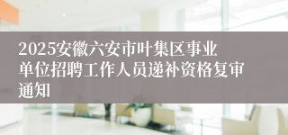 2025安徽六安市叶集区事业单位招聘工作人员递补资格复审通知