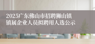 2025广东佛山市招聘狮山镇镇属企业人员拟聘用人选公示