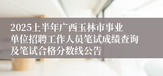 2025上半年广西玉林市事业单位招聘工作人员笔试成绩查询及笔试合格分数线公告