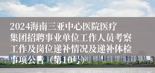 2024海南三亚中心医院医疗集团招聘事业单位工作人员考察工作及岗位递补情况及递补体检事项公告（第10号）