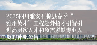 2025四川雅安石棉县春季“雅州英才”工程赴外招才引智引进高层次人才和急需紧缺专业人员的补充公告