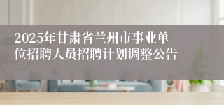 2025年甘肃省兰州市事业单位招聘人员招聘计划调整公告