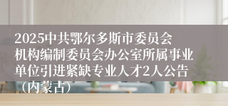 2025中共鄂尔多斯市委员会机构编制委员会办公室所属事业单位引进紧缺专业人才2人公告（内蒙古）