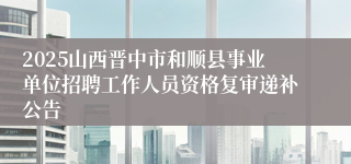2025山西晋中市和顺县事业单位招聘工作人员资格复审递补公告