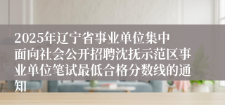 2025年辽宁省事业单位集中面向社会公开招聘沈抚示范区事业单位笔试最低合格分数线的通知