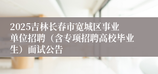 2025吉林长春市宽城区事业单位招聘（含专项招聘高校毕业生）面试公告