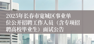 2025年长春市宽城区事业单位公开招聘工作人员（含专项招聘高校毕业生）面试公告
